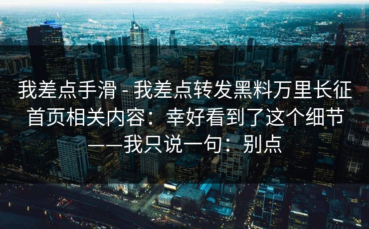 我差点手滑 - 我差点转发黑料万里长征首页相关内容:幸好看到了这个细节——我只说一句:别点 我差点手滑 - 我差点转发黑料万里长征首页相关内容:幸好看到了这个细节——我只说一句:别点
