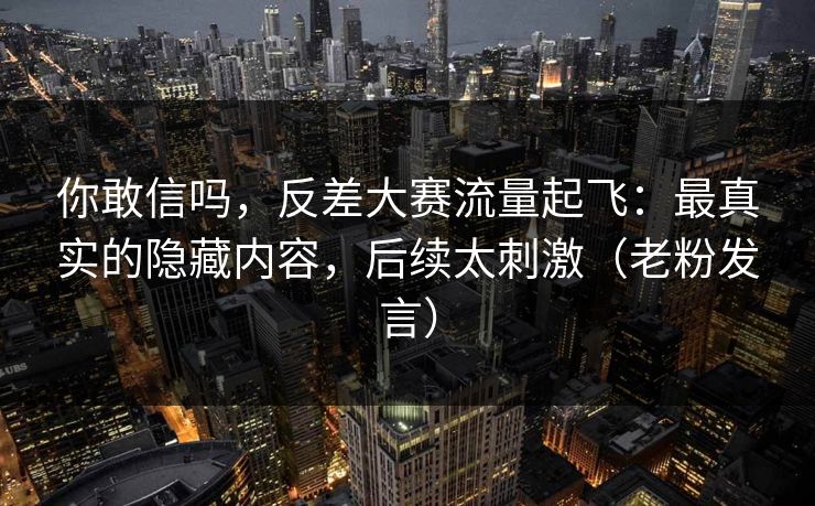 你敢信吗，反差大赛流量起飞：最真实的隐藏内容，后续太刺激（老粉发言）